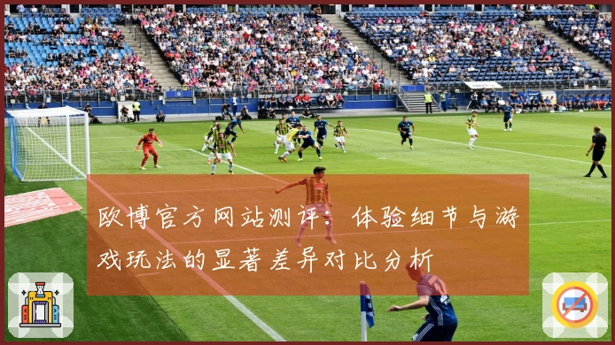 欧博官方网站测评：体验细节与游戏玩法的显著差异对比分析
