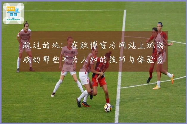 踩过的坑：在欧博官方网站上玩游戏的那些不为人知的技巧与体验分享