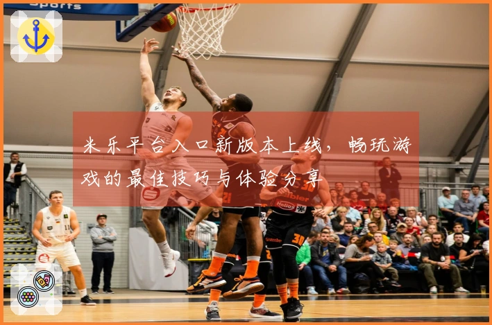 米乐平台入口新版本上线，畅玩游戏的最佳技巧与体验分享