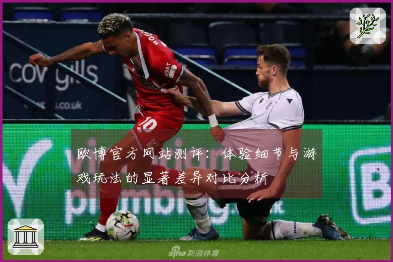 欧博官方网站测评：体验细节与游戏玩法的显著差异对比分析