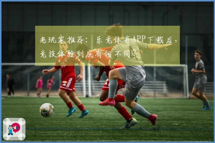老玩家推荐：乐竞体育APP下载后，竞技体验到底有何不同？