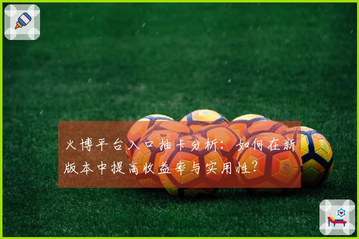 火博平台入口抽卡分析：如何在新版本中提高收益率与实用性？