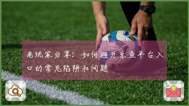 老玩家分享：如何避开乐鱼平台入口的常见陷阱和问题