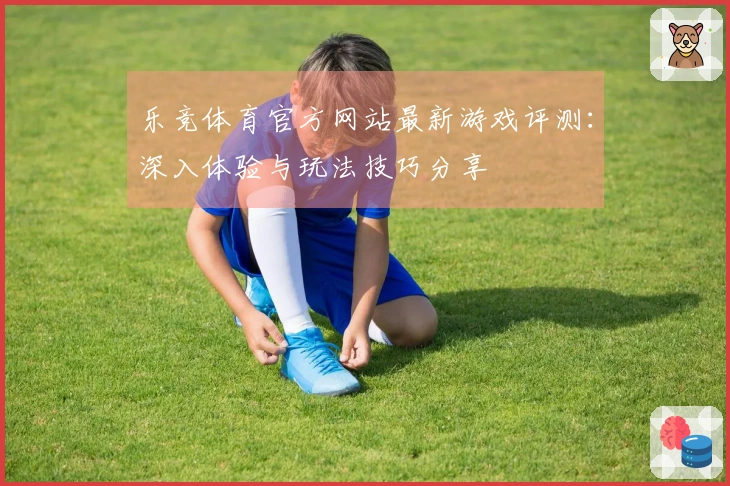 乐竞体育官方网站最新游戏评测：深入体验与玩法技巧分享
